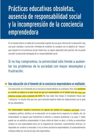 Prácticas educativas obsoletas,                                                                      M
ausencia de responsabilidad social                                                                   L
y la incomprensión de la conciencia                                                                  c
                                                                                                     y
emprendedora
                                                                                                     L
                                                                                                     m
En el mundo entero se habla de la necesidad urgente de una gran reforma de la educación. Hay
                                                                                                     r
una gran claridad y convicción: Infinidad de modelos no cumplen con el objetivo de “educar”
                                                                                                     c
que requiere la circunstancia actual. Hasta hoy, se siguen aplicando sólo parches. No se puede
concebir la educación desligada de su responsabilidad social.
                                                                                                     N
                                                                                                     p
Si no hay compromiso, la universidad sólo tiende a aumen-                                            e

tar los problemas de la sociedad con mayor desempleo y                                               r
                                                                                                     e
frustración.                                                                                         y




Una educación sin el fomento de la conciencia emprendedora es mutilante.
Una educación sin el fomento de la conciencia emprendedora es mutilante. Pero más mutilante
es cuando se enfoca a la idea lineal de que ser emprendedor es el simple acto de crear una
empresa propia como sinónimo de éxito. No hay nada más miope. El estudiante intuye que
“realizarse” es mucho más que eso, pero necesita explorar todas las implicaciones con la guía
de sus educadores.


Ser emprendedor significa convertirse en agente de cambio en cualquier actividad: social,
ciudadana, política, artística, en la educación, en el campo de los negocios, la religión, etc. Un
emprendedor es alguien que transforma el entorno y resuelve problemas a su paso. Y nadie
puede ser un auténtico emprendedor si tiene visión de túnel, es decir, si limita su maravilloso
cerebro en una especialidad única sin la inquietud de relacionar conocimientos diversos. Es
imposible ser creativo o innovador si no se tiene conciencia emprendedora. El emprendimiento
sinérgico debe ser uno de los ejes más importantes.
 
