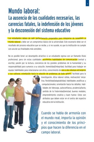 7



          Mundo laboral:
          La ausencia de las cualidades necesarias, las
 a        carencias fatales, la indefensión de los jóvenes
          y la desconexión del sistema educativo
          Los estudiantes deben de salir perfectamente preparados para integrarse de inmediato al
          mundo laboral y debe ser un compromiso básico de la universidad. Este escenario debe ser el
n. Hay
          resultado del proceso educativo que se recibe, y si no sucede, es que la institución no cumple
 ucar”
          con una de sus finalidades más sensibles.
puede

          No es posible tener un desempeño atractivo si un estudiante egresa con un flamante título
          profesional, pero sin estas cualidades: excelentes habilidades de comunicación (verbal y
men-      escrita), pasión por la lectura, conciencia de los grandes problemas de la humanidad y su

eo y      responsabilidad para sumarse a su solución, honestidad/integridad, facilidad para trabajar en
          equipo, habilidades para relacionarse con otros, conocimiento de uno o dos idiomas extranjeros
          y sus culturas; orientación hacia la solución de problemas de todo género, facilidad para la
                                                  investigación, ética laboral sólida, motivación/ inicia-
                                                  tiva, flexibilidad/adaptabilidad, habilidades analíticas y
                                                      computacionales; orientación hacia los detalles, habi-
ante.
                                                      lidades de liderazgo, autoconfianza, prudencia/tacto,
 ilante
                                                      sentido de la fraternidad/amistad, buenos modales,
 r una
                                                      emprendimiento creativo y buen humor. Estos son
 e que
                                                      atributos que deben estar en el centro del espectro
a guía
                                                      educativo de la institución.



 ocial,
 tc. Un
                                                  Cuando se habla de armonía con
 nadie                                            el mundo real, importa la opinión
 illoso                                           y el conocimiento de los princi-
os. Es
miento                                            pios que hacen la diferencia en el
                                                  campo laboral.
 
