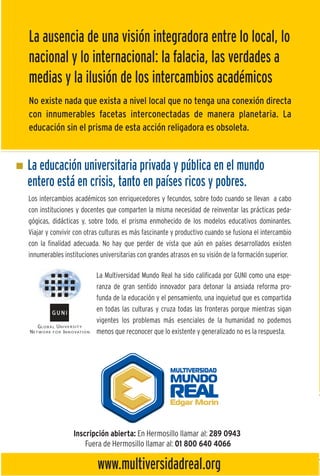 La ausencia de una visión integradora entre lo local, lo
nacional y lo internacional: la falacia, las verdades a
medias y la ilusión de los intercambios académicos
No existe nada que exista a nivel local que no tenga una conexión directa
con innumerables facetas interconectadas de manera planetaria. La
educación sin el prisma de esta acción religadora es obsoleta.


La educación universitaria privada y pública en el mundo
entero está en crisis, tanto en países ricos y pobres.
Los intercambios académicos son enriquecedores y fecundos, sobre todo cuando se llevan a cabo
con instituciones y docentes que comparten la misma necesidad de reinventar las prácticas peda-
gógicas, didácticas y, sobre todo, el prisma enmohecido de los modelos educativos dominantes.
Viajar y convivir con otras culturas es más fascinante y productivo cuando se fusiona el intercambio
con la finalidad adecuada. No hay que perder de vista que aún en países desarrollados existen
innumerables instituciones universitarias con grandes atrasos en su visión de la formación superior.

                         La Multiversidad Mundo Real ha sido calificada por GUNI como una espe-
                         ranza de gran sentido innovador para detonar la ansiada reforma pro-
                                                                                                       Lo
                         funda de la educación y el pensamiento, una inquietud que es compartida
                         en todas las culturas y cruza todas las fronteras porque mientras sigan
                         vigentes los problemas más esenciales de la humanidad no podemos
                                                                                                       d
                         menos que reconocer que lo existente y generalizado no es la respuesta.
                                                                                                       la
                                                                                                       al
                                                                                                       im

                 Inscripción abierta: En Hermosillo llamar al: 289 0943
                     Fuera de Hermosillo llamar al: 01 800 640 4066

                          www.multiversidadreal.org
 