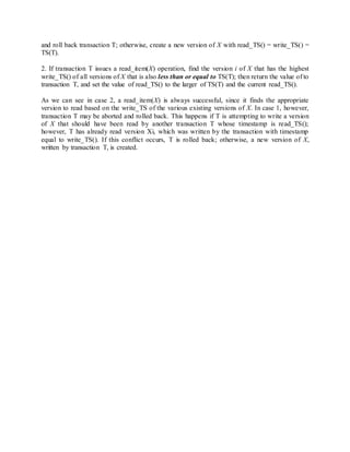 and roll back transaction T; otherwise, create a new version of X with read_TS() = write_TS() =
TS(T).
2. If transaction T issues a read_item(X) operation, find the version i of X that has the highest
write_TS() of all versions of X that is also less than or equal to TS(T); then return the value of to
transaction T, and set the value of read_TS() to the larger of TS(T) and the current read_TS().
As we can see in case 2, a read_item(X) is always successful, since it finds the appropriate
version to read based on the write_TS of the various existing versions of X. In case 1, however,
transaction T may be aborted and rolled back. This happens if T is attempting to write a version
of X that should have been read by another transaction T whose timestamp is read_TS();
however, T has already read version Xi, which was written by the transaction with timestamp
equal to write_TS(). If this conflict occurs, T is rolled back; otherwise, a new version of X,
written by transaction T, is created.
 