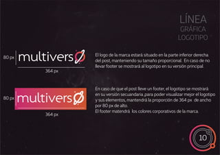 10
multivers
multivers
LÍNEA
GRÁFICA
LOGOTIPO
El logo de la marca estará situado en la parte inferior derecha
del post, manteniendo su tamaño proporcional. En caso de no
llevar footer se mostrará al logotipo en su versión principal.
En caso de que el post lleve un footer, el logotipo se mostrará
en su versión secuandaria ,para poder visualizar mejor el logotipo
y sus elementos, mantendrá la proporción de 364 px de ancho
por 80 px de alto.
El footer matendrá los colores corporativos de la marca.
364 px
80 px
364 px
80 px
 