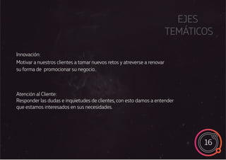 16
EJES
TEMÁTICOS
Atención al Cliente:
Responder las dudas e inquietudes de clientes, con esto damos a entender
que estamos interesados en sus necesidades.
Innovación:
Motivar a nuestros clientes a tomar nuevos retos y atreverse a renovar
su forma de promocionar su negocio.
 