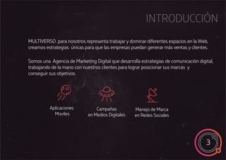 Somos una Agencia de Marketing Digital que desarrolla estrategias de comunicación digital,
trabajando de la mano con nuestros clientes para lograr posicionar sus marcas y
conseguir sus objetivos.
INTRODUCCIÓN
Aplicaciones
Moviles
Campañas
en Medios Digitales
Manejo de Marca
en Redes Sociales
MULTIVERSO para nosotros representa trabajar y dominar diferentes espacios en la Web,
creamos estrategias únicas para que las empresas puedan generar más ventas y clientes.
3
 