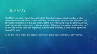 SUMMARY
The Multiverse theory hasn't been solved jet. It is a theory about infinite number of other
universes which could exist, but are invisible to us. It is one of many theories with which the
physicists have faced, but it is also still one of the most interesting ones. So other universes
could happen with our big bang or eternal inflation. At first some physicists said that this can't
be true that it is the dead end of physics, but now there are many of them which agree and
support the idea.
At the end I have to say that because there is no prove it doesn't mean, it can't be true.
 