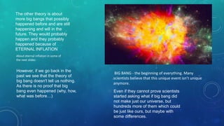 BIG BANG - the beginning of everything. Many
scientists believe that this unique event isn’t unique
anymore.
However, if we go back in the
past we see that the theory of
big bang doesn't tell us nothing.
As there is no proof that big
bang even happened (why, how,
what was before…)
Even if they cannot prove scientists
started asking what if big bang did
not make just our universe, but
hundreds more of them which could
be just like ours, but maybe with
some differences.
The other theory is about
more big bangs that possibly
happened before and are still
happening and will in the
future. They would probably
happen and they probably
happened because of
ETERNAL INFLATION
About eternal inflation in some of
the next slides
 