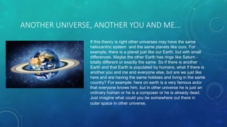 ANOTHER UNIVERSE, ANOTHER YOU AND ME...
If this theory is right other universes may have the same
heliocentric system and the same planets like ours. For
example, there is a planet just like our Earth, but with small
differences. Maybe the other Earth has rings like Saturn -
totally different or exactly the same. So if there is another
Earth and that Earth is populated by humans, what if there is
another you and me and everyone else, but are we just like
here and are having the same hobbies and living in the same
country? For example: here on earth is a very famous actor
that everyone knows him, but in other universe he is just an
ordinary human or he is a composer or he is already dead.
Just imagine what could you be somewhere out there in
outer space in other universe.
 