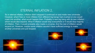 ETERNAL INFLATION 2.
So in eternal inflation, inflation didn't stopped it continued on and made new universes.
However, what if two or more inflation from different big bangs had crushed or one would
crash into another, what would happen then. Probably a new big bang with its own inflation
which would also expand. What if inflation would stop everywhere or it would stop majority
of inflation. Then, it would probably also made a universe. And the rest of inflation would
expand on. However, maybe some inflation wouldn't have sufficient energy to make
another universes and just stopped.
 