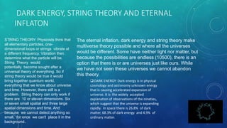 DARK ENERGY, STRING THEORY AND ETERNAL
INFLATON
The eternal inflation, dark energy and string theory make
multiverse theory possible and where all the universes
would be different. Some have neither light nor matter, but
because the possibilities are endless (10500), there is an
option that there is or are universes just like ours. While
we have not seen these universes we cannot abandon
this theory.
 DARK ENERGY: Dark energy is in physical
cosmology and astronomy unknown energy
that is causing accelerated expansion of
universe. It is the widely accepted
explanation of observations of the nineties,
which suggest that the universe is expanding
rapidly. In space there is 26.8% of dark
matter, 68.3% of dark energy and 4.9% of
ordinary matter.
STRING THEORY: Physicists think that
all elementary particles, one-
dimensional loops or strings vibrate at
a different frequency. Vibration then
determine what the particle will be.
String Theory would
potentially become sought after a
universal theory of everything. So if
string theory would be true it would
bring together quantum world,
everything that we know about universe
and time. However, there still is a
problem. String theory can only work if
there are 10 or eleven dimensions. Six
or seven small spatial and three large
spatial dimensions and time. And
because we cannot detect anything so
small, for once we can't place it in the
background..
 