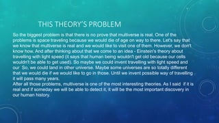 THIS THEORY’S PROBLEM
So the biggest problem is that there is no prove that multiverse is real. One of the
problems is space traveling because we would die of age on way to there. Let's say that
we know that multiverse is real and we would like to visit one of them. However, we don't
know how. And after thinking about that we come to an idea - Einstein's theory about
travelling with light speed (it says that human being wouldn't get old because our cells
wouldn't be able to get used). So maybe we could invent travelling with light speed and
our So, we could land in other universe. Maybe some universes are so totally different
that we would die if we would like to go in those. Until we invent possible way of travelling
it will pass many years.
After all those problems, multiverse is one of the most interesting theories. As I said if it is
real and if someday we will be able to detect it, it will be the most important discovery in
our human history.
 