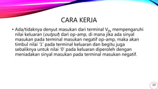 CARA KERJA
• Ada/tidaknya denyut masukan dari terminal VIN mempengaruhi
nilai keluaran (output) dari op-amp, di mana jika ada sinyal
masukan pada terminal masukan negatif op-amp, maka akan
timbul nilai ‘1’ pada terminal keluaran dan begitu juga
sebaliknya untuk nilai ‘0’ pada keluaran diperoleh dengan
meniadakan sinyal masukan pada terminal masukan negatif.
10
 