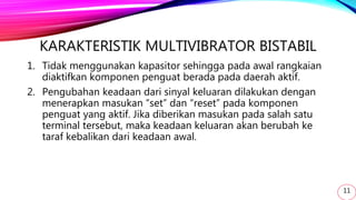 KARAKTERISTIK MULTIVIBRATOR BISTABIL
1. Tidak menggunakan kapasitor sehingga pada awal rangkaian
diaktifkan komponen penguat berada pada daerah aktif.
2. Pengubahan keadaan dari sinyal keluaran dilakukan dengan
menerapkan masukan “set” dan “reset” pada komponen
penguat yang aktif. Jika diberikan masukan pada salah satu
terminal tersebut, maka keadaan keluaran akan berubah ke
taraf kebalikan dari keadaan awal.
11
 