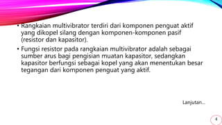 • Rangkaian multivibrator terdiri dari komponen penguat aktif
yang dikopel silang dengan komponen-komponen pasif
(resistor dan kapasitor).
• Fungsi resistor pada rangkaian multivibrator adalah sebagai
sumber arus bagi pengisian muatan kapasitor, sedangkan
kapasitor berfungsi sebagai kopel yang akan menentukan besar
tegangan dari komponen penguat yang aktif.
Lanjutan...
4
 
