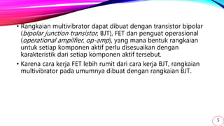 • Rangkaian multivibrator dapat dibuat dengan transistor bipolar
(bipolar junction transistor, BJT), FET dan penguat operasional
(operational ampilfier, op-amp), yang mana bentuk rangkaian
untuk setiap komponen aktif perlu disesuaikan dengan
karakteristik dari setiap komponen aktif tersebut.
• Karena cara kerja FET lebih rumit dari cara kerja BJT, rangkaian
multivibrator pada umumnya dibuat dengan rangkaian BJT.
5
 