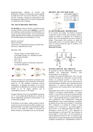 permanentemente mientras el circuito esté
alimentado. Cuando el condensadorse está cargando
la salida del CI 555 está a nivel alto(12V) y el diodo
led rojo se ilumina. Cuando el condensador se está
descargando la salida del CI 555 está a nivel bajo (0V)
y el diodo led verde se ilumina.
VIII. MULTIVIBRADOR BIESTABLE
Un biestable es como un circuito secuencial con dos
estados estables, es decir tiene memoria y una con
una salida que puede permanecer indefinidamente en
uno de los dos estados posibles.Al ser secuencial las
salidas dependen de las entradas y del estado anterior.
Un biestable almacena la información de 1 bit.
Circuito secuencial
Existen dos tipos:
•Asíncronos:no dependen de ninguna señal de reloj
•Síncronos: dependen de un reloj
Flip-Flops FF
Circuito Lógico con Dos Salidas Q y Q’
Q  Salida Normal y Q’ Salida Invertida
Dos Estados Posibles
◦ Q=0 y Q’=1
◦ Q=1 y Q’=0
El Flip-Flop guarda el estado para variaciones
a la entrada (Memoria).
Para ver la forma en la cual trabaja este diseño cuyas
entradas normalmente están conectadas a la fuente de
poder de +5 volts mediante resistencias pull-up,
remitámonos al diagrama de tiempos en el cual la
entrada S de este flip-flop R-S construído con bloques
NAND es un "1" lógico mientras que la
entrada R tiene puesto un "0" lógico.
Estando el flip-flop R-S en el estado Q=0, siponemos
un "1" en la entrada R el flip-flop por su forma de
operar simplemente retendrá su estado anterior, o sea
se mantendrá en Q=0.
El problema de que ambas salidas queden al mismo
estado esta en que al desactivar ambas entradas no se
podrá determinar el estado en que quedaría la salida.
Por eso, en las tablas de verdad, la activación de
ambas entradas se contempla como caso no deseado.
RESUMEN DEL FLIP FLOP NAND
IX. MULTIVIBRADOR MONOESTABLE
Es un circuito que realiza una función secuencial
consistente en que al recibir una excitación exterior,
cambia de estado y se mantiene en él durante un
periodo que viene determinado por una constante de
tiempo. Transcurrido dicho período, la salida del
monoestable vuelve a su estado original. Por tanto,
tiene un estado estable (de aquí su nombre) y un
estado casi estable.
Plano Del Circuito:
FUNCIONAMIENTO DEL CIRCUITO:
El esquema un circuito multivibrador monoestable,
realizado con componentes discretos, cuyo
funcionamiento es el siguiente:
Al aplicar la tensión de alimentación (Vcc), los dos
transistores iniciarán la conducción, ya que sus bases
reciben un potencial positivo a través de las
resistencias R-2 y R-3, pero como los transistores no
serán exactamente idénticos,por el propio proceso de
fabricación y el grado de impurezas del material
semiconductor, uno conducirá antes o más rápido que
el otro.
Supongamos que es TR-2 el que conduce primero. El
voltaje en su colector estará próximo a 0 voltios
(salida Y a nivel bajo), por lo que la tensión aplicada
a la base de TR-1 a través del divisor formado por R-
3, R-5 , será insuficiente para que conduzca TR-1. En
estas condiciones TR-1 permanecería bloqueado
indefinidamente. Pero si ahora aplicamos un impulso
de disparo de nivel alto por la entrada T, el transistor
TR-1 conducirá y su tensión de colector se hará
próxima a 0 V, con lo que C-1, que estaba cargado a
través de R-1 y la unión base-emisor de TR-2, se
descargará a través de TR-1 y R-2 aplicando un
potencial negativo a la base de TR-2 que lo llevará al
corte (salida Y a nivel alto) . En esta condición la
tensión aplicada a la base de TR-1 es suficiente para
mantenerlo en conducción aunque haya desaparecido
el impulso de disparo en T. Seguidamente se inicia la
 