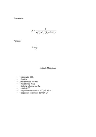 Frecuencia:
Periodo:
Lista de Materiales
 1 integrado 555.
 1 Switch
 2 resistencias 7.5 kΩ
 1 resistencia 7 kΩ
 1 batería o fuente de 5v.
 1 diodo LED.
 1 capacitor electrolítico 100 µF, 16 v
 1 capacitor cerámicos de 0.01 µF
 