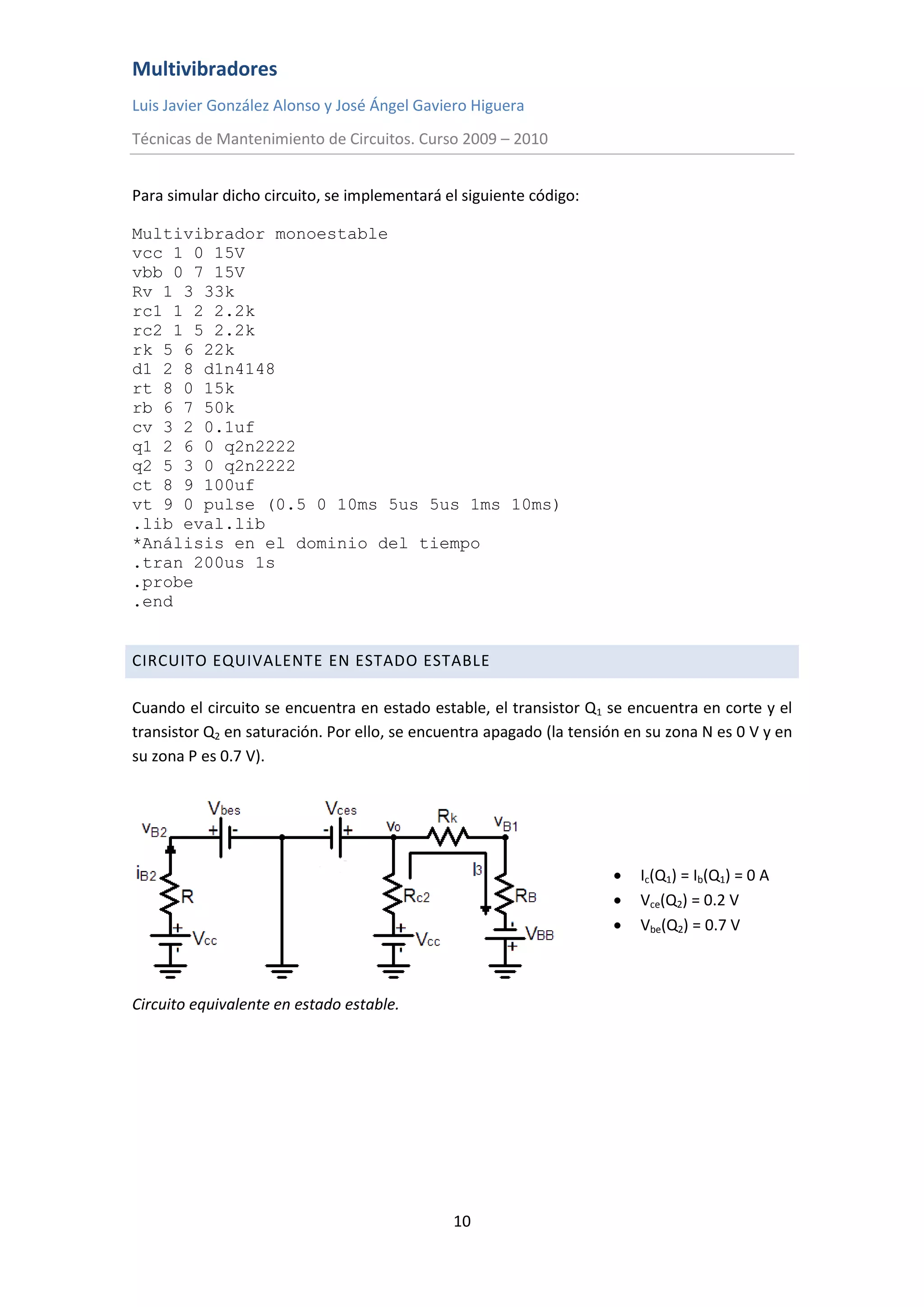 Multivibradores
Luis Javier González Alonso y José Ángel Gaviero Higuera
Técnicas de Mantenimiento de Circuitos. Curso 2009 – 2010
10
Para simular dicho circuito, se implementará el siguiente código:
Multivibrador monoestable
vcc 1 0 15V
vbb 0 7 15V
Rv 1 3 33k
rc1 1 2 2.2k
rc2 1 5 2.2k
rk 5 6 22k
d1 2 8 d1n4148
rt 8 0 15k
rb 6 7 50k
cv 3 2 0.1uf
q1 2 6 0 q2n2222
q2 5 3 0 q2n2222
ct 8 9 100uf
vt 9 0 pulse (0.5 0 10ms 5us 5us 1ms 10ms)
.lib eval.lib
*Análisis en el dominio del tiempo
.tran 200us 1s
.probe
.end
CIRCUITO EQUIVALENTE EN ESTADO ESTABLE
Cuando el circuito se encuentra en estado estable, el transistor Q1 se encuentra en corte y el
transistor Q2 en saturación. Por ello, se encuentra apagado (la tensión en su zona N es 0 V y en
su zona P es 0.7 V).
 Ic(Q1) = Ib(Q1) = 0 A
 Vce(Q2) = 0.2 V
 Vbe(Q2) = 0.7 V
Circuito equivalente en estado estable.
 