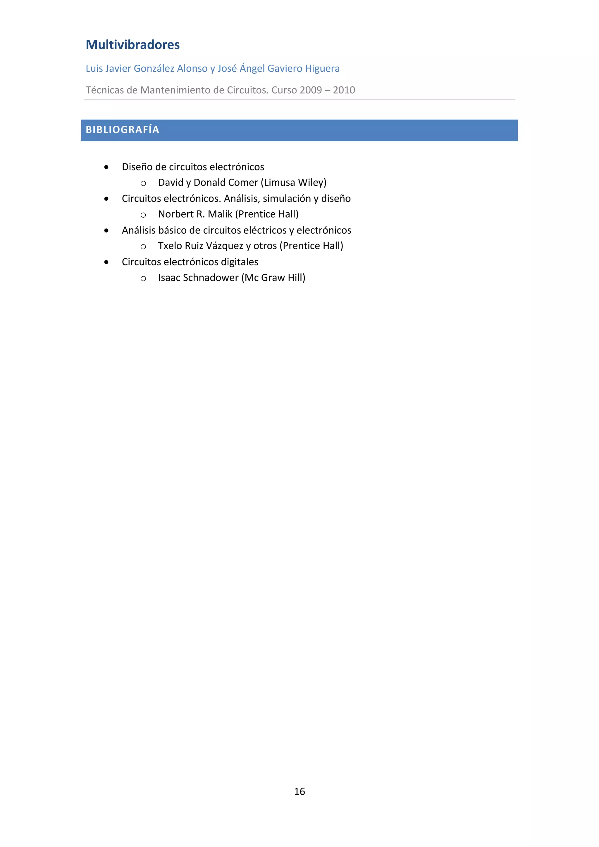 Multivibradores
Luis Javier González Alonso y José Ángel Gaviero Higuera
Técnicas de Mantenimiento de Circuitos. Curso 2009 – 2010
16
BIBLIOGRAFÍA
 Diseño de circuitos electrónicos
o David y Donald Comer (Limusa Wiley)
 Circuitos electrónicos. Análisis, simulación y diseño
o Norbert R. Malik (Prentice Hall)
 Análisis básico de circuitos eléctricos y electrónicos
o Txelo Ruiz Vázquez y otros (Prentice Hall)
 Circuitos electrónicos digitales
o Isaac Schnadower (Mc Graw Hill)
 