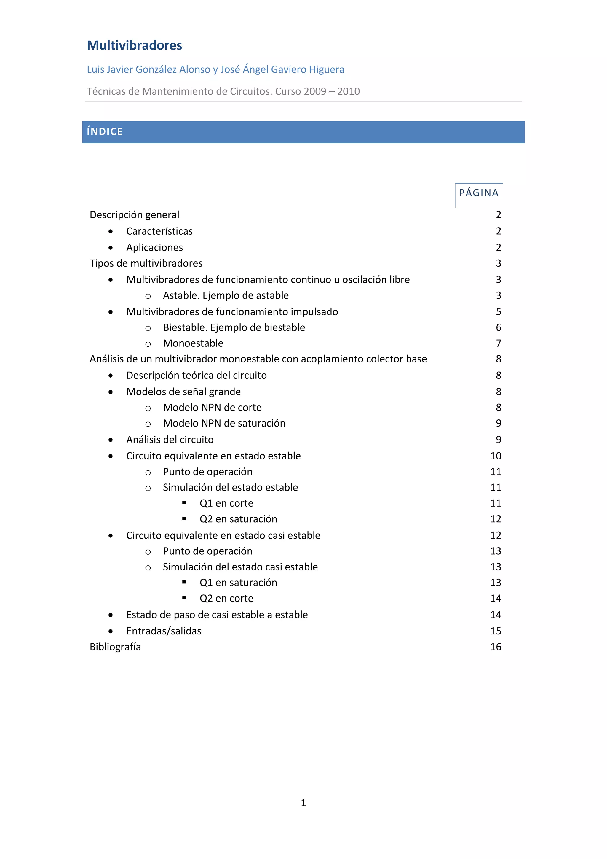 Multivibradores
Luis Javier González Alonso y José Ángel Gaviero Higuera
Técnicas de Mantenimiento de Circuitos. Curso 2009 – 2010
1
ÍNDICE
PÁGINA
Descripción general 2
 Características 2
 Aplicaciones 2
Tipos de multivibradores 3
 Multivibradores de funcionamiento continuo u oscilación libre 3
o Astable. Ejemplo de astable 3
 Multivibradores de funcionamiento impulsado 5
o Biestable. Ejemplo de biestable 6
o Monoestable 7
Análisis de un multivibrador monoestable con acoplamiento colector base 8
 Descripción teórica del circuito 8
 Modelos de señal grande 8
o Modelo NPN de corte 8
o Modelo NPN de saturación 9
 Análisis del circuito 9
 Circuito equivalente en estado estable 10
o Punto de operación 11
o Simulación del estado estable 11
 Q1 en corte 11
 Q2 en saturación 12
 Circuito equivalente en estado casi estable 12
o Punto de operación 13
o Simulación del estado casi estable 13
 Q1 en saturación 13
 Q2 en corte 14
 Estado de paso de casi estable a estable 14
 Entradas/salidas 15
Bibliografía 16
 