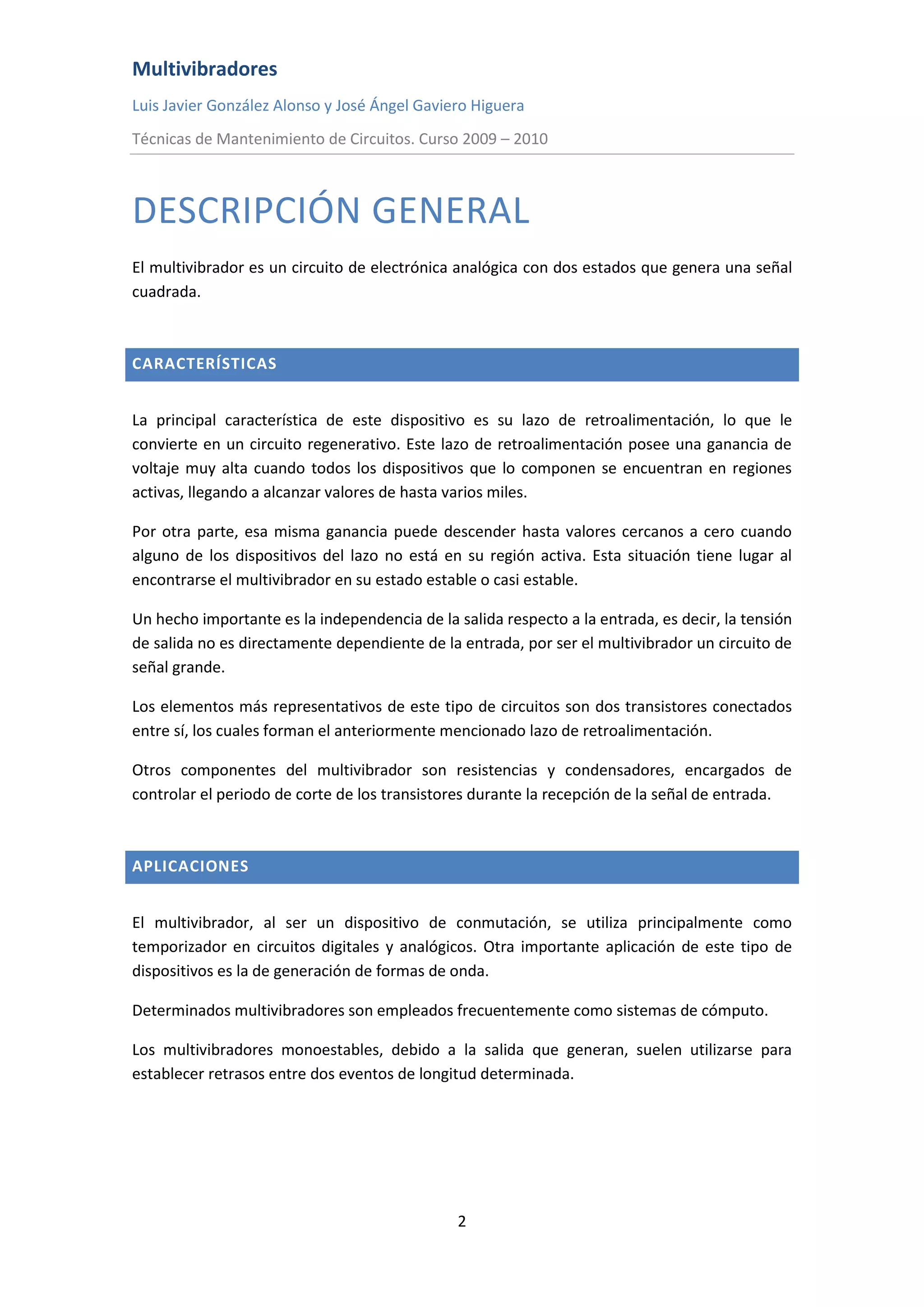 Multivibradores
Luis Javier González Alonso y José Ángel Gaviero Higuera
Técnicas de Mantenimiento de Circuitos. Curso 2009 – 2010
2
DESCRIPCIÓN GENERAL
El multivibrador es un circuito de electrónica analógica con dos estados que genera una señal
cuadrada.
CARACTERÍSTICAS
La principal característica de este dispositivo es su lazo de retroalimentación, lo que le
convierte en un circuito regenerativo. Este lazo de retroalimentación posee una ganancia de
voltaje muy alta cuando todos los dispositivos que lo componen se encuentran en regiones
activas, llegando a alcanzar valores de hasta varios miles.
Por otra parte, esa misma ganancia puede descender hasta valores cercanos a cero cuando
alguno de los dispositivos del lazo no está en su región activa. Esta situación tiene lugar al
encontrarse el multivibrador en su estado estable o casi estable.
Un hecho importante es la independencia de la salida respecto a la entrada, es decir, la tensión
de salida no es directamente dependiente de la entrada, por ser el multivibrador un circuito de
señal grande.
Los elementos más representativos de este tipo de circuitos son dos transistores conectados
entre sí, los cuales forman el anteriormente mencionado lazo de retroalimentación.
Otros componentes del multivibrador son resistencias y condensadores, encargados de
controlar el periodo de corte de los transistores durante la recepción de la señal de entrada.
APLICACIONES
El multivibrador, al ser un dispositivo de conmutación, se utiliza principalmente como
temporizador en circuitos digitales y analógicos. Otra importante aplicación de este tipo de
dispositivos es la de generación de formas de onda.
Determinados multivibradores son empleados frecuentemente como sistemas de cómputo.
Los multivibradores monoestables, debido a la salida que generan, suelen utilizarse para
establecer retrasos entre dos eventos de longitud determinada.
 
