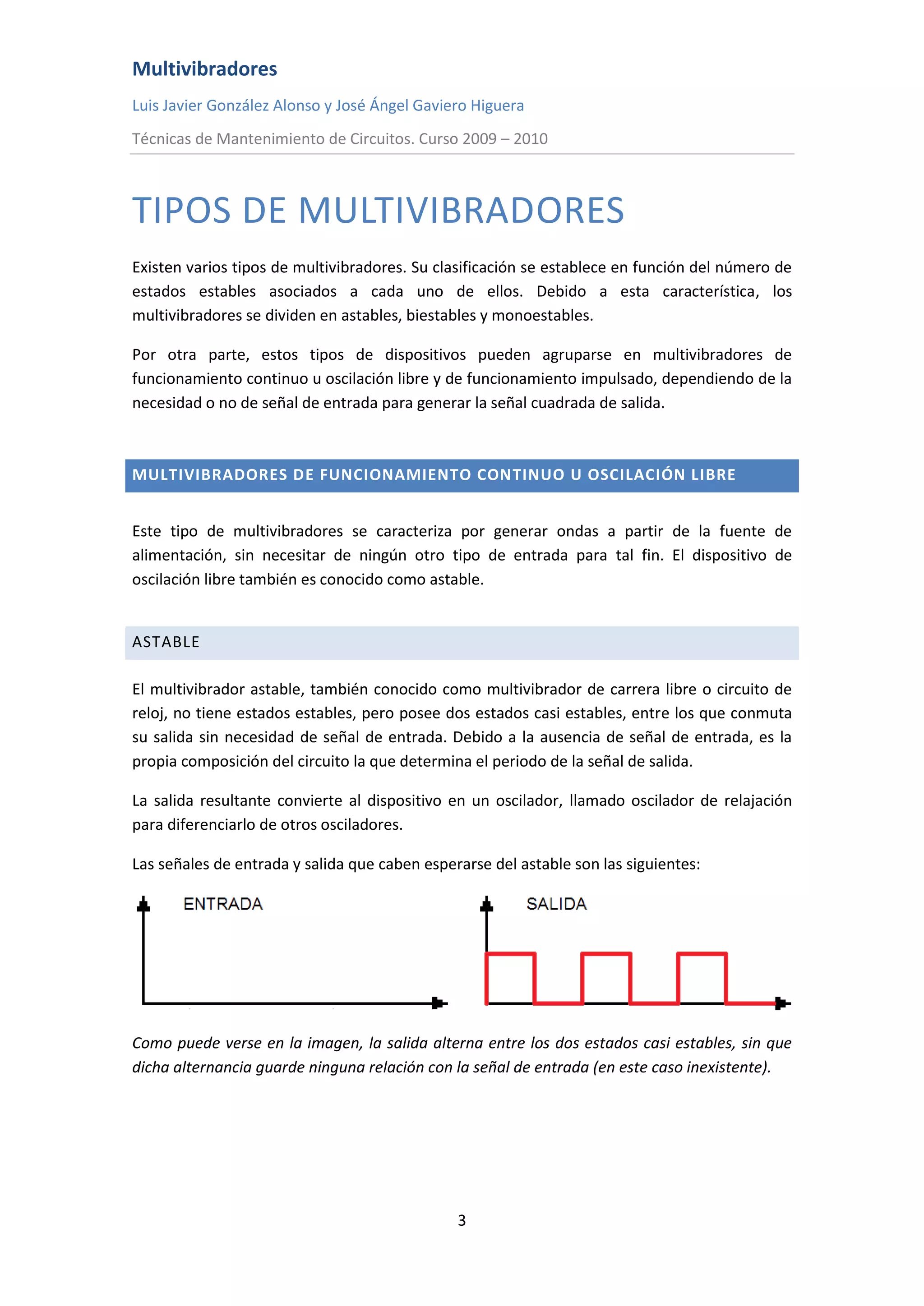 Multivibradores
Luis Javier González Alonso y José Ángel Gaviero Higuera
Técnicas de Mantenimiento de Circuitos. Curso 2009 – 2010
3
TIPOS DE MULTIVIBRADORES
Existen varios tipos de multivibradores. Su clasificación se establece en función del número de
estados estables asociados a cada uno de ellos. Debido a esta característica, los
multivibradores se dividen en astables, biestables y monoestables.
Por otra parte, estos tipos de dispositivos pueden agruparse en multivibradores de
funcionamiento continuo u oscilación libre y de funcionamiento impulsado, dependiendo de la
necesidad o no de señal de entrada para generar la señal cuadrada de salida.
MULTIVIBRADORES DE FUNCIONAMIENTO CONTINUO U OSCILACIÓN LIBRE
Este tipo de multivibradores se caracteriza por generar ondas a partir de la fuente de
alimentación, sin necesitar de ningún otro tipo de entrada para tal fin. El dispositivo de
oscilación libre también es conocido como astable.
ASTABLE
El multivibrador astable, también conocido como multivibrador de carrera libre o circuito de
reloj, no tiene estados estables, pero posee dos estados casi estables, entre los que conmuta
su salida sin necesidad de señal de entrada. Debido a la ausencia de señal de entrada, es la
propia composición del circuito la que determina el periodo de la señal de salida.
La salida resultante convierte al dispositivo en un oscilador, llamado oscilador de relajación
para diferenciarlo de otros osciladores.
Las señales de entrada y salida que caben esperarse del astable son las siguientes:
Como puede verse en la imagen, la salida alterna entre los dos estados casi estables, sin que
dicha alternancia guarde ninguna relación con la señal de entrada (en este caso inexistente).
 
