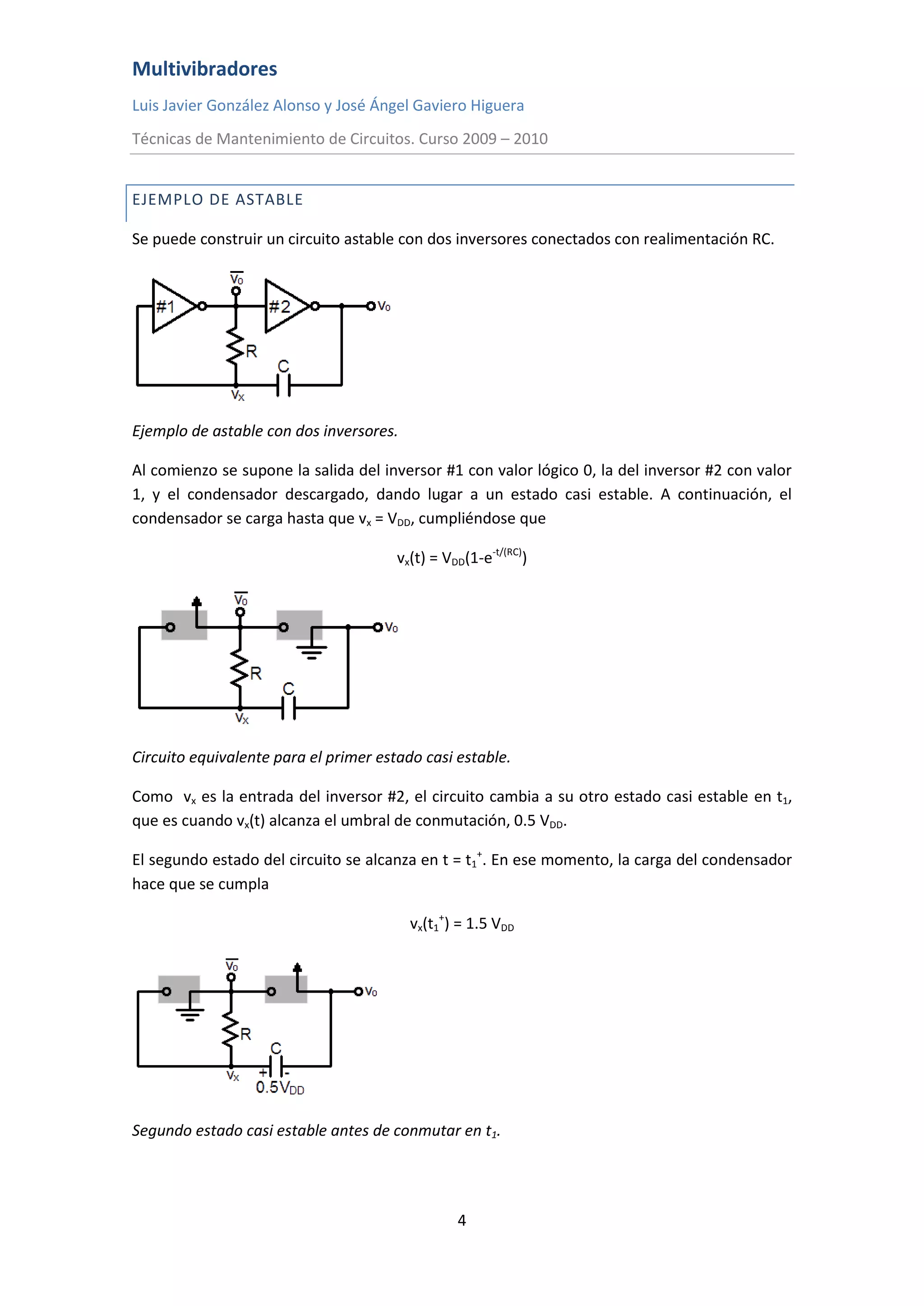 Multivibradores
Luis Javier González Alonso y José Ángel Gaviero Higuera
Técnicas de Mantenimiento de Circuitos. Curso 2009 – 2010
4
EJEMPLO DE ASTABLE
Se puede construir un circuito astable con dos inversores conectados con realimentación RC.
Ejemplo de astable con dos inversores.
Al comienzo se supone la salida del inversor #1 con valor lógico 0, la del inversor #2 con valor
1, y el condensador descargado, dando lugar a un estado casi estable. A continuación, el
condensador se carga hasta que vx = VDD, cumpliéndose que
vx(t) = VDD(1-e-t/(RC)
)
Circuito equivalente para el primer estado casi estable.
Como vx es la entrada del inversor #2, el circuito cambia a su otro estado casi estable en t1,
que es cuando vx(t) alcanza el umbral de conmutación, 0.5 VDD.
El segundo estado del circuito se alcanza en t = t1
+
. En ese momento, la carga del condensador
hace que se cumpla
vx(t1
+
) = 1.5 VDD
Segundo estado casi estable antes de conmutar en t1.
 