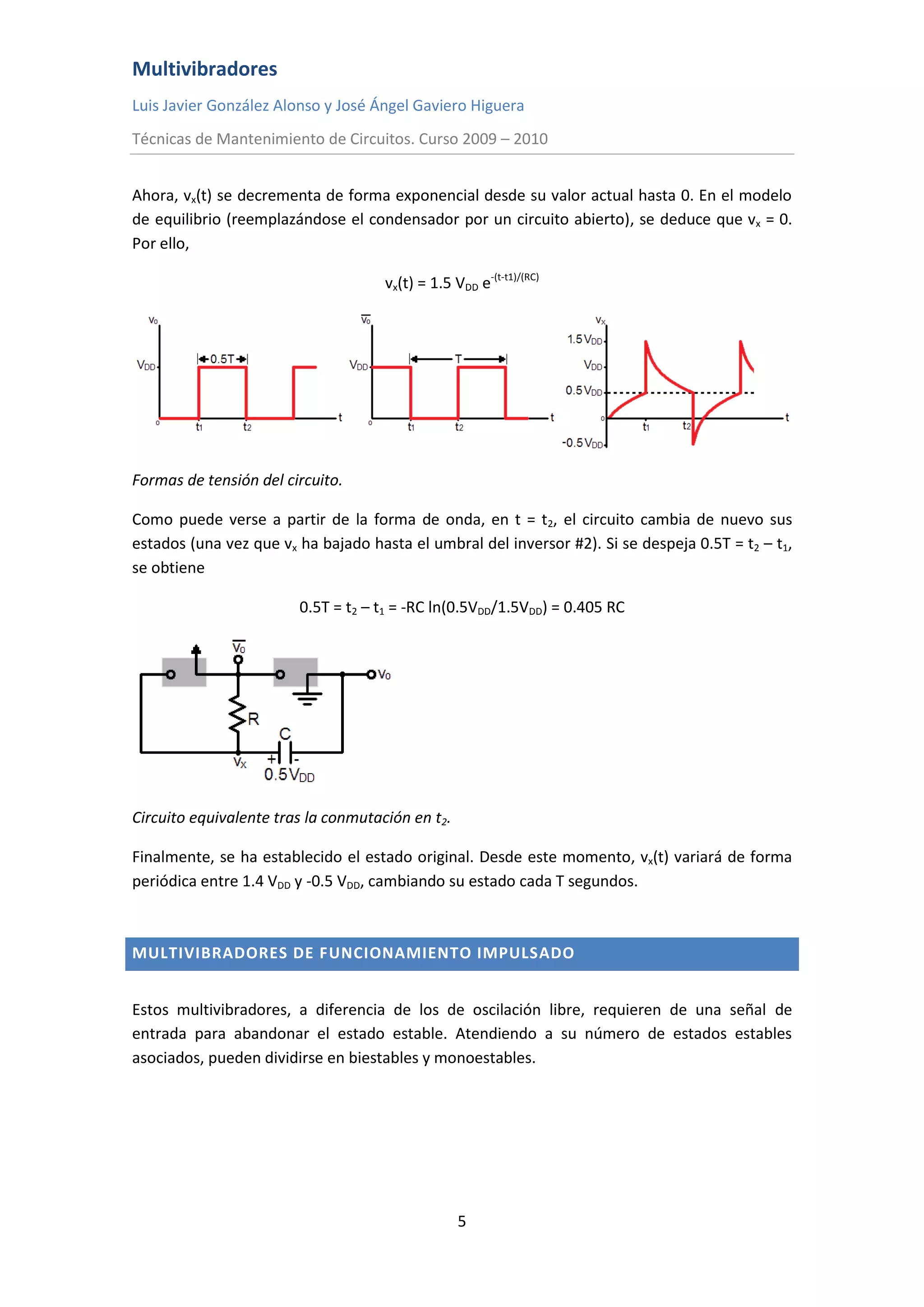 Multivibradores
Luis Javier González Alonso y José Ángel Gaviero Higuera
Técnicas de Mantenimiento de Circuitos. Curso 2009 – 2010
5
Ahora, vx(t) se decrementa de forma exponencial desde su valor actual hasta 0. En el modelo
de equilibrio (reemplazándose el condensador por un circuito abierto), se deduce que vx = 0.
Por ello,
vx(t) = 1.5 VDD e-(t-t1)/(RC)
Formas de tensión del circuito.
Como puede verse a partir de la forma de onda, en t = t2, el circuito cambia de nuevo sus
estados (una vez que vx ha bajado hasta el umbral del inversor #2). Si se despeja 0.5T = t2 – t1,
se obtiene
0.5T = t2 – t1 = -RC ln(0.5VDD/1.5VDD) = 0.405 RC
Circuito equivalente tras la conmutación en t2.
Finalmente, se ha establecido el estado original. Desde este momento, vx(t) variará de forma
periódica entre 1.4 VDD y -0.5 VDD, cambiando su estado cada T segundos.
MULTIVIBRADORES DE FUNCIONAMIENTO IMPULSADO
Estos multivibradores, a diferencia de los de oscilación libre, requieren de una señal de
entrada para abandonar el estado estable. Atendiendo a su número de estados estables
asociados, pueden dividirse en biestables y monoestables.
 