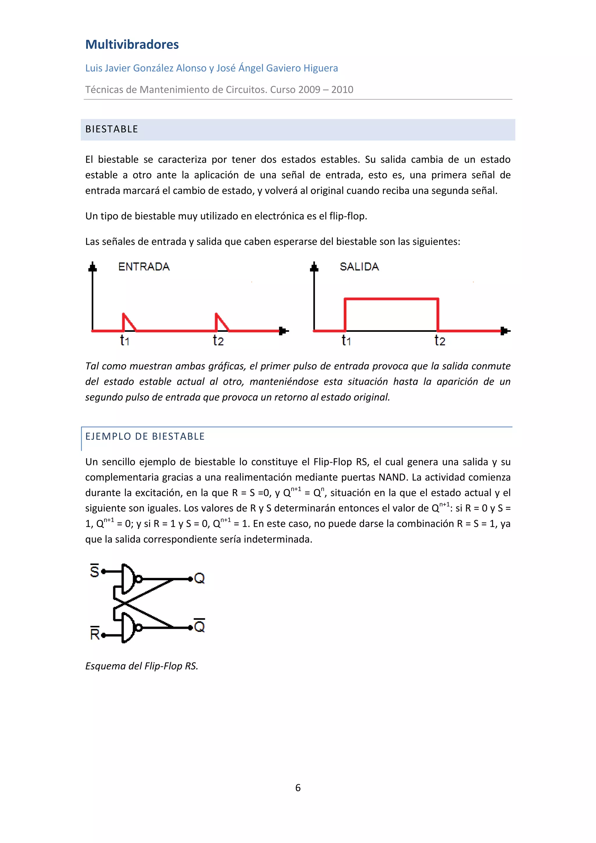 Multivibradores
Luis Javier González Alonso y José Ángel Gaviero Higuera
Técnicas de Mantenimiento de Circuitos. Curso 2009 – 2010
6
BIESTABLE
El biestable se caracteriza por tener dos estados estables. Su salida cambia de un estado
estable a otro ante la aplicación de una señal de entrada, esto es, una primera señal de
entrada marcará el cambio de estado, y volverá al original cuando reciba una segunda señal.
Un tipo de biestable muy utilizado en electrónica es el flip-flop.
Las señales de entrada y salida que caben esperarse del biestable son las siguientes:
Tal como muestran ambas gráficas, el primer pulso de entrada provoca que la salida conmute
del estado estable actual al otro, manteniéndose esta situación hasta la aparición de un
segundo pulso de entrada que provoca un retorno al estado original.
EJEMPLO DE BIESTABLE
Un sencillo ejemplo de biestable lo constituye el Flip-Flop RS, el cual genera una salida y su
complementaria gracias a una realimentación mediante puertas NAND. La actividad comienza
durante la excitación, en la que R = S =0, y Qn+1
= Qn
, situación en la que el estado actual y el
siguiente son iguales. Los valores de R y S determinarán entonces el valor de Qn+1
: si R = 0 y S =
1, Qn+1
= 0; y si R = 1 y S = 0, Qn+1
= 1. En este caso, no puede darse la combinación R = S = 1, ya
que la salida correspondiente sería indeterminada.
Esquema del Flip-Flop RS.
 