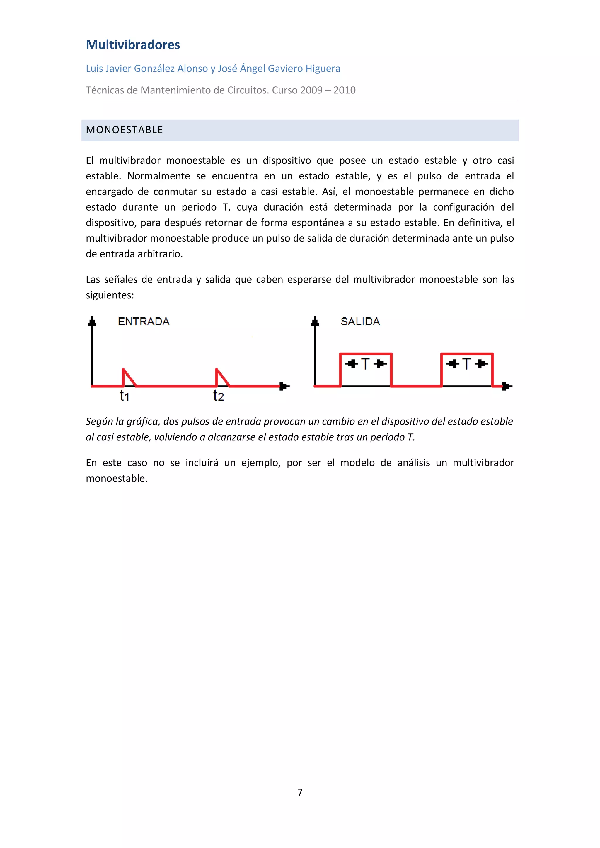 Multivibradores
Luis Javier González Alonso y José Ángel Gaviero Higuera
Técnicas de Mantenimiento de Circuitos. Curso 2009 – 2010
7
MONOESTABLE
El multivibrador monoestable es un dispositivo que posee un estado estable y otro casi
estable. Normalmente se encuentra en un estado estable, y es el pulso de entrada el
encargado de conmutar su estado a casi estable. Así, el monoestable permanece en dicho
estado durante un periodo T, cuya duración está determinada por la configuración del
dispositivo, para después retornar de forma espontánea a su estado estable. En definitiva, el
multivibrador monoestable produce un pulso de salida de duración determinada ante un pulso
de entrada arbitrario.
Las señales de entrada y salida que caben esperarse del multivibrador monoestable son las
siguientes:
Según la gráfica, dos pulsos de entrada provocan un cambio en el dispositivo del estado estable
al casi estable, volviendo a alcanzarse el estado estable tras un periodo T.
En este caso no se incluirá un ejemplo, por ser el modelo de análisis un multivibrador
monoestable.
 