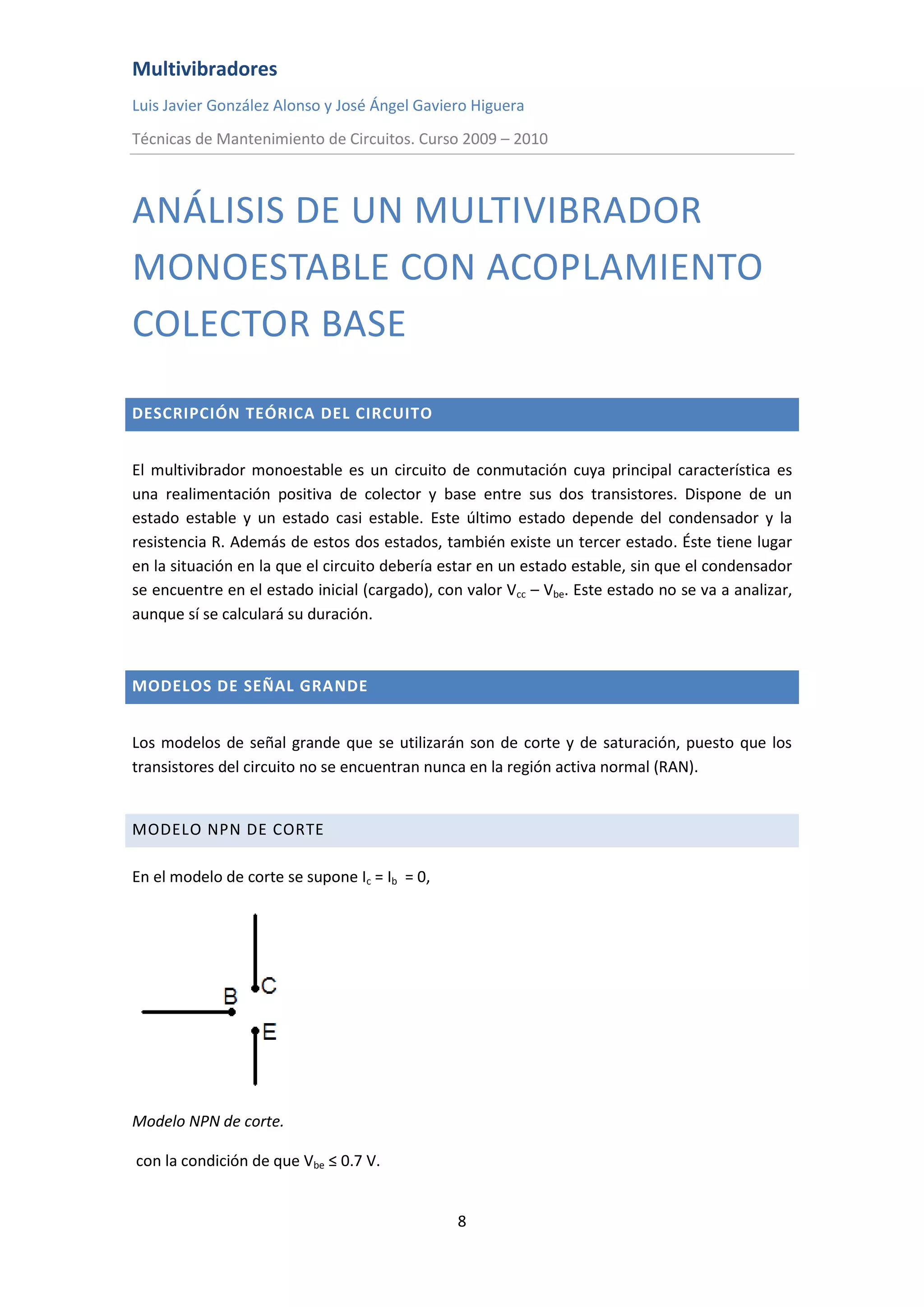 Multivibradores
Luis Javier González Alonso y José Ángel Gaviero Higuera
Técnicas de Mantenimiento de Circuitos. Curso 2009 – 2010
8
ANÁLISIS DE UN MULTIVIBRADOR
MONOESTABLE CON ACOPLAMIENTO
COLECTOR BASE
DESCRIPCIÓN TEÓRICA DEL CIRCUITO
El multivibrador monoestable es un circuito de conmutación cuya principal característica es
una realimentación positiva de colector y base entre sus dos transistores. Dispone de un
estado estable y un estado casi estable. Este último estado depende del condensador y la
resistencia R. Además de estos dos estados, también existe un tercer estado. Éste tiene lugar
en la situación en la que el circuito debería estar en un estado estable, sin que el condensador
se encuentre en el estado inicial (cargado), con valor Vcc – Vbe. Este estado no se va a analizar,
aunque sí se calculará su duración.
MODELOS DE SEÑAL GRANDE
Los modelos de señal grande que se utilizarán son de corte y de saturación, puesto que los
transistores del circuito no se encuentran nunca en la región activa normal (RAN).
MODELO NPN DE CORTE
En el modelo de corte se supone Ic = Ib = 0,
Modelo NPN de corte.
con la condición de que Vbe ≤ 0.7 V.
 