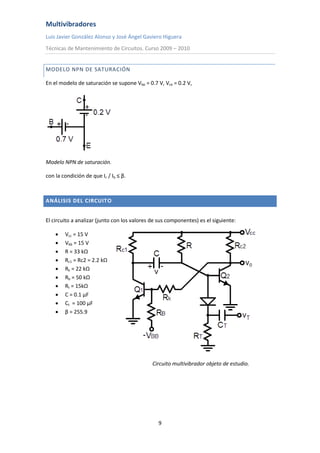 Multivibradores
Luis Javier González Alonso y José Ángel Gaviero Higuera
Técnicas de Mantenimiento de Circuitos. Curso 2009 – 2010
9
MODELO NPN DE SATURACIÓN
En el modelo de saturación se supone Vbe = 0.7 V, Vce = 0.2 V,
Modelo NPN de saturación.
con la condición de que Ic / Ib ≤ β.
ANÁLISIS DEL CIRCUITO
El circuito a analizar (junto con los valores de sus componentes) es el siguiente:
 Vcc = 15 V
 Vbb = 15 V
 R = 33 kΩ
 Rc1 = Rc2 = 2.2 kΩ
 Rk = 22 kΩ
 Rb = 50 kΩ
 Rt = 15kΩ
 C = 0.1 µF
 Ct = 100 µF
 β = 255.9
Circuito multivibrador objeto de estudio.
 