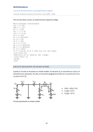 Multivibradores
Luis Javier González Alonso y José Ángel Gaviero Higuera
Técnicas de Mantenimiento de Circuitos. Curso 2009 – 2010
10
Para simular dicho circuito, se implementará el siguiente código:
Multivibrador monoestable
vcc 1 0 15V
vbb 0 7 15V
Rv 1 3 33k
rc1 1 2 2.2k
rc2 1 5 2.2k
rk 5 6 22k
d1 2 8 d1n4148
rt 8 0 15k
rb 6 7 50k
cv 3 2 0.1uf
q1 2 6 0 q2n2222
q2 5 3 0 q2n2222
ct 8 9 100uf
vt 9 0 pulse (0.5 0 10ms 5us 5us 1ms 10ms)
.lib eval.lib
*Análisis en el dominio del tiempo
.tran 200us 1s
.probe
.end
CIRCUITO EQUIVALENTE EN ESTADO ESTABLE
Cuando el circuito se encuentra en estado estable, el transistor Q1 se encuentra en corte y el
transistor Q2 en saturación. Por ello, se encuentra apagado (la tensión en su zona N es 0 V y en
su zona P es 0.7 V).
 Ic(Q1) = Ib(Q1) = 0 A
 Vce(Q2) = 0.2 V
 Vbe(Q2) = 0.7 V
Circuito equivalente en estado estable.
 