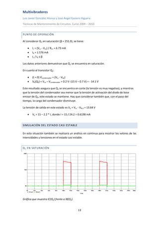 Multivibradores
Luis Javier González Alonso y José Ángel Gaviero Higuera
Técnicas de Mantenimiento de Circuitos. Curso 2009 – 2010
13
PUNTO DE OPERACIÓN
Al considerar Q1 en saturación (β = 255.9), se tiene:
 Ic = (Vcc - Vce) / Rc1 = 6.73 mA
 Ib = 1.576 mA
 Ic / Ib ≤ β
Los datos anteriores demuestran que Q1 se encuentra en saturación.
En cuanto al transistor Q2:
 (t = 0) Vcondensador = (Vcc - Vbe)
 Vb(Q2) = Vce – Vcondensador = 0.2 V- (15 V – 0.7 V) = - 14.1 V
Este resultado asegura que Q2 se encuentra en corte (la tensión es muy negativa), y mientras
que la tensión del condensador sea menor que la tensión de activación del diodo de base
emisor de Q2, este estado se mantiene. Hay que considerar también que, con el paso del
tiempo, la carga del condensador disminuye.
La tensión de salida en este estado es Vo = Vcc - VRc2 = 13.64 V
 Vo = 15 – 2.2 * I, donde I = 15 / 24.2 = 0.6198 mA
SIMULACIÓN DEL ESTADO CASI ESTABLE
En esta situación también se realizará un análisis en continua para mostrar los valores de las
intensidades y tensiones en el estado casi estable.
Q1 EN SATURACIÓN
Gráfica que muestra IC(Q1) frente a IB(Q1).
 
