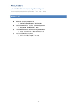 Multivibradores
Luis Javier González Alonso y José Ángel Gaviero Higuera
Técnicas de Mantenimiento de Circuitos. Curso 2009 – 2010
16
BIBLIOGRAFÍA
 Diseño de circuitos electrónicos
o David y Donald Comer (Limusa Wiley)
 Circuitos electrónicos. Análisis, simulación y diseño
o Norbert R. Malik (Prentice Hall)
 Análisis básico de circuitos eléctricos y electrónicos
o Txelo Ruiz Vázquez y otros (Prentice Hall)
 Circuitos electrónicos digitales
o Isaac Schnadower (Mc Graw Hill)
 
