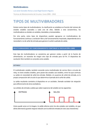 Multivibradores
Luis Javier González Alonso y José Ángel Gaviero Higuera
Técnicas de Mantenimiento de Circuitos. Curso 2009 – 2010
3
TIPOS DE MULTIVIBRADORES
Existen varios tipos de multivibradores. Su clasificación se establece en función del número de
estados estables asociados a cada uno de ellos. Debido a esta característica, los
multivibradores se dividen en astables, biestables y monoestables.
Por otra parte, estos tipos de dispositivos pueden agruparse en multivibradores de
funcionamiento continuo u oscilación libre y de funcionamiento impulsado, dependiendo de la
necesidad o no de señal de entrada para generar la señal cuadrada de salida.
MULTIVIBRADORES DE FUNCIONAMIENTO CONTINUO U OSCILACIÓN LIBRE
Este tipo de multivibradores se caracteriza por generar ondas a partir de la fuente de
alimentación, sin necesitar de ningún otro tipo de entrada para tal fin. El dispositivo de
oscilación libre también es conocido como astable.
ASTABLE
El multivibrador astable, también conocido como multivibrador de carrera libre o circuito de
reloj, no tiene estados estables, pero posee dos estados casi estables, entre los que conmuta
su salida sin necesidad de señal de entrada. Debido a la ausencia de señal de entrada, es la
propia composición del circuito la que determina el periodo de la señal de salida.
La salida resultante convierte al dispositivo en un oscilador, llamado oscilador de relajación
para diferenciarlo de otros osciladores.
Las señales de entrada y salida que caben esperarse del astable son las siguientes:
Como puede verse en la imagen, la salida alterna entre los dos estados casi estables, sin que
dicha alternancia guarde ninguna relación con la señal de entrada (en este caso inexistente).
 