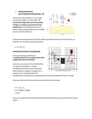  CONFIGURACIONDEL
MULTIVIBRADOR MONOESTABLE 555
Se denomina monoestablea un circuito que
permaneceestableen un solo estado.“El
circuito555 configuradocomomonoestable
entrega a su salidaunsolo pulsode ancho
establecido porel diseñadordelcircuito. La
señalde disparo (trigger) debeser de nivel bajo
y de muy cortaduración [1]”.
La duración del estado alto de la señal de salida estará determinada porla resistencia R1 y el
capacitorC1 a travésde la siguiente formula:
IMPLEMENTACIÓNEN EL PROTOBOARD.
En la siguiente figura podemosver
la implementaciónenel protoboarddel CI 555
configuradocomomonoestable.
Usaremosuna resistencia R1 de 38 kilo Ohms,
un capacitorelectrolítico C1 de 100
microfaradios(16Volts) y para introducirla
señalde disparo o trigger un pulsadorS1.El
capacitorC2 de 10 picofaradios(0.01
microfaradios) seimplementacuando la patilla 5 (controlde voltaje) delCI 555 no se utiliza.
Pasamosa determinarla duración delestado alto dela señalde salida
Porlo quenuestro LED estará encendido aproximadamente4segundosporcada pulso en el push
button.
 