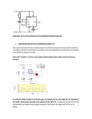 ESQUEMA DE LA APLICACIÓNDEL MULTIVIBRADOR MONOESTABLE 555
 CONFIGURACIONDELMULTIVIBRADOR ASTABLE 555
Este tipode funcionamientose caracterizaporunaseñal de salidacon formade onda cuadrada o
rectangular,donde laduraciónde losperiodosentre altoybajopuede serdiferente ysuamplitud
estarádeterminadaporel voltaje.
El término“astable” se refiere a que ambos estadoslógicos(alto y bajo) oscilan durante un
tiempot.
La señal de salida tendrá un nivel alto por un tiempo t1 y un nivel bajo por un tiempo t2,
los cuales variaran de acuerdo a los valores de R1, R2 y C1. El capacitor C2 de 0.01 uF (10
picofaradios) se implementa cuando la patilla 5 de control de voltaje del CI 555 no se
utiliza.
 