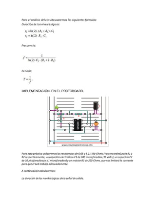 Para el análisis del circuito usaremos las siguientes formulas:
Duración de los niveles lógicos:
Frecuencia:
Periodo:
IMPLEMENTACIÓN EN EL PROTOBOARD.
Para esta práctica utilizaremoslas resistenciasde 6.68 y 8.21 kilo Ohms (valoresreales) para R1 y
R2 respectivamente,un capacitorelectrolítico C1 de 100 microfaradios(16Volts),un capacitorC2
de 10 picofaradios(o.o1microfaradios) y un resistorR3 de 220 Ohms,quenoslimitará la corriente
para queel Led trabajeadecuadamente.
A continuación calcularemos:
La duración de los niveles lógicos de la señal de salida.
 