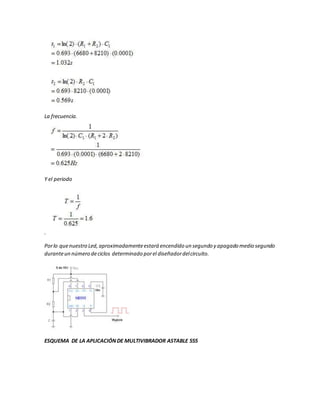 La frecuencia.
Y el periodo
.
Porlo quenuestro Led,aproximadamenteestará encendido un segundo y apagado medio segundo
duranteun número deciclos determinado porel diseñadordelcircuito.
ESQUEMA DE LA APLICACIÓNDE MULTIVIBRADOR ASTABLE 555
 