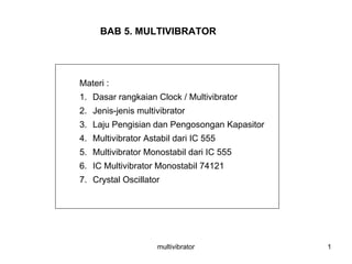 multivibrator 1
BAB 5. MULTIVIBRATOR
Materi :
1. Dasar rangkaian Clock / Multivibrator
2. Jenis-jenis multivibrator
3. Laju Pengisian dan Pengosongan Kapasitor
4. Multivibrator Astabil dari IC 555
5. Multivibrator Monostabil dari IC 555
6. IC Multivibrator Monostabil 74121
7. Crystal Oscillator
 