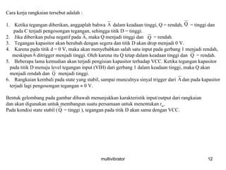 multivibrator 12
Cara kerja rangkaian tersebut adalah :
1. Ketika tegangan diberikan, anggaplah bahwa dalam keadaan tinggi, Q = rendah, = tinggi dan
pada C terjadi pengosongan tegangan, sehingga titik D = tinggi.
2. Jika diberikan pulsa negatif pada , maka Q menjadi tinggi dan = rendah.
3. Tegangan kapasitor akan berubah dengan segera dan titik D akan drop menjadi 0 V.
4. Karena pada titik d = 0 V, maka akan menyebabkan salah satu input pada gerbang 1 menjadi rendah,
meskipun ditrigger menjadi tinggi. Oleh karena itu Q tetap dalam keadaan tinggi dan = rendah.
5. Beberapa lama kemudian akan terjadi pengisian kapasitor terhadap VCC. Ketika tegangan kapasitor
pada titik D menuju level tegangan input (VIH) dari gerbang 1 dalam keadaan tinggi, maka Q akan
menjadi rendah dan menjadi tinggi.
6. Rangkaian kembali pada state yang stabil, sampai munculnya sinyal trigger dari . dan pada kapasitor
terjadi lagi pengosongan tegangan ≈ 0 V.
Bentuk gelombang pada gambar dibawah menunjukkan karakteristik input/output dari rangkaian
dan akan digunakan untuk membangun suatu persamaan untuk menentukan tw.
Pada kondisi state stabil ( = tinggi ), tegangan pada titik D akan sama dengan VCC.
A Q
A Q
A Q
Q
A
Q
 