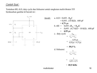multivibrator 18
Contoh Soal :
Tentukan tHI, tLO, duty cycle dan frekuensi untuk rangkaian multivibrator 555
berdasarkan gambar di bawah ini :
RA
RB
4.7 k
10 k
680 pF C
VCC
= 6 V
1 5
32
7
6
8 4
555 VOUT
0.01 µF
Jawab : a. tLO = 0,693 . RBC
= 0,693 . (10 KΩ) . 680 pF
= 4,71 μs
b. tHI = 0,693 .(RA + RB)C
= 0,693 . (4,7 KΩ + 10 KΩ) . 680 pF
= 6,93 μs
c. duty cycle
=
=
= 59,5 %
d. frekuensi
=
=
= 85,9 KHz
LOHI
HI
tt
t
+
ss μμ
μ
71,493,6
s6,93
+
LOHI tt
1
+
71,493,6
1
+
 