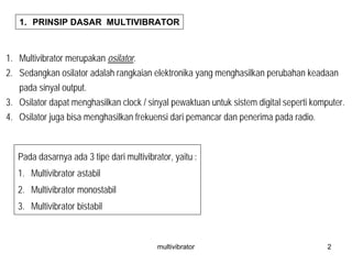multivibrator 2
1. PRINSIP DASAR MULTIVIBRATOR
1. Multivibrator merupakan osilator.
2. Sedangkan osilator adalah rangkaian elektronika yang menghasilkan perubahan keadaan
pada sinyal output.
3. Osilator dapat menghasilkan clock / sinyal pewaktuan untuk sistem digital seperti komputer.
4. Osilator juga bisa menghasilkan frekuensi dari pemancar dan penerima pada radio.
Pada dasarnya ada 3 tipe dari multivibrator, yaitu :
1. Multivibrator astabil
2. Multivibrator monostabil
3. Multivibrator bistabil
 