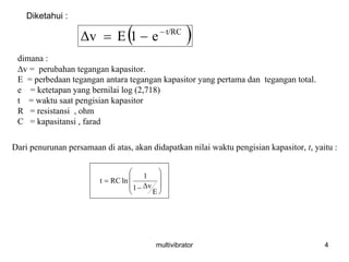 multivibrator 4
( )t/RC
e1EΔv −
−=
Diketahui :
dimana :
Δv = perubahan tegangan kapasitor.
E = perbedaan tegangan antara tegangan kapasitor yang pertama dan tegangan total.
e = ketetapan yang bernilai log (2,718)
t = waktu saat pengisian kapasitor
R = resistansi , ohm
C = kapasitansi , farad
Dari penurunan persamaan di atas, akan didapatkan nilai waktu pengisian kapasitor, t, yaitu :
⎟⎟
⎟
⎠
⎞
⎜⎜
⎜
⎝
⎛
−
=
E
Δv1
1
lnRCt
 
