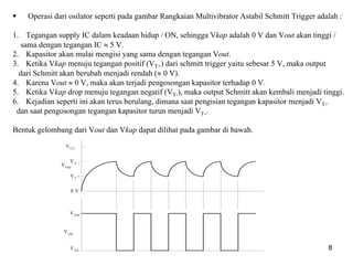 multivibrator 8
Operasi dari osilator seperti pada gambar Rangkaian Multivibrator Astabil Schmitt Trigger adalah :
1. Tegangan supply IC dalam keadaan hidup / ON, sehingga Vkap adalah 0 V dan Vout akan tinggi /
sama dengan tegangan IC ≈ 5 V.
2. Kapasitor akan mulai mengisi yang sama dengan tegangan Vout.
3. Ketika Vkap menuju tegangan positif (VT+) dari schmitt trigger yaitu sebesar 5 V, maka output
dari Schmitt akan berubah menjadi rendah (≈ 0 V).
4. Karena Vout ≈ 0 V, maka akan terjadi pengosongan kapasitor terhadap 0 V.
5. Ketika Vkap drop menuju tegangan negatif (VT-), maka output Schmitt akan kembali menjadi tinggi.
6. Kejadian seperti ini akan terus berulang, dimana saat pengisian tegangan kapasitor menjadi VT+
dan saat pengosongan tegangan kapasitor turun menjadi VT-.
Bentuk gelombang dari Vout dan Vkap dapat dilihat pada gambar di bawah.
0 V
VT
-
VT +
VOH
VOL
Vout
Vkap
VCC
 