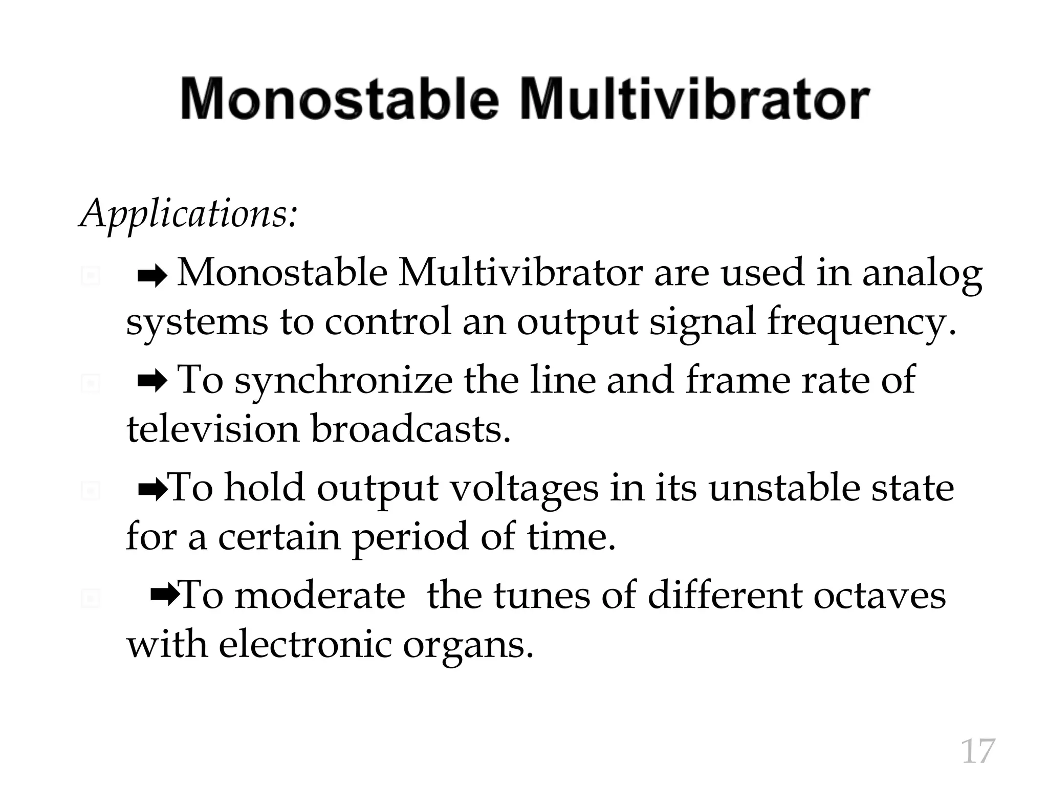Applications:
 Monostable Multivibrator are used in analog
systems to control an output signal frequency.
 To synchronize the line and frame rate of
television broadcasts.
 To hold output voltages in its unstable state
for a certain period of time.
 To moderate the tunes of different octaves
with electronic organs.
17
 