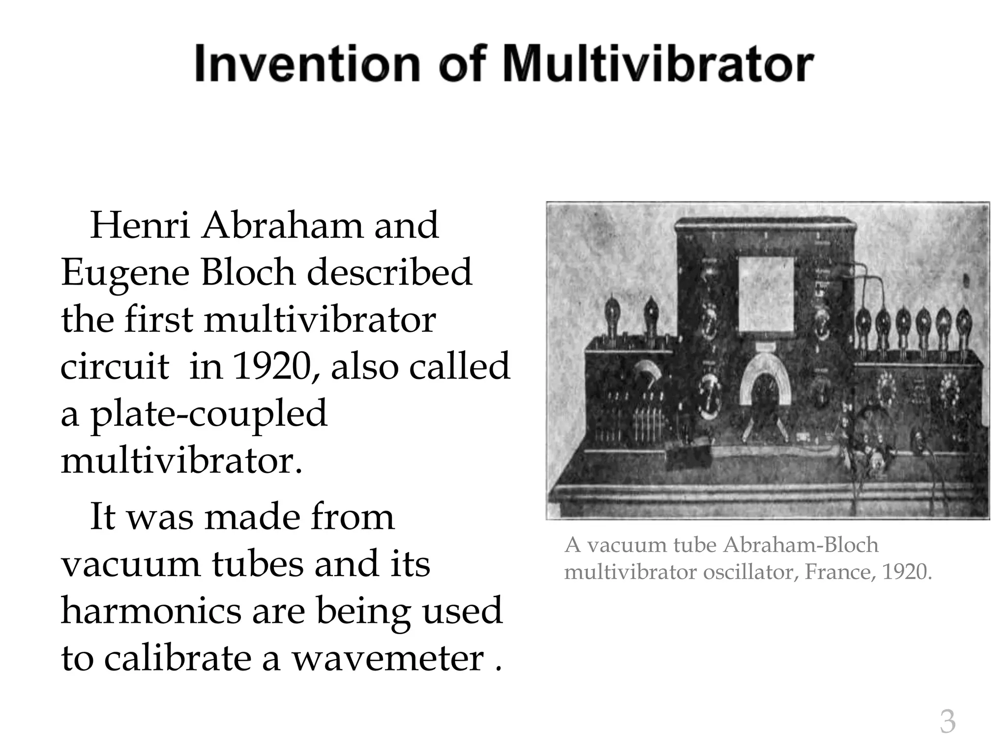 Henri Abraham and
Eugene Bloch described
the first multivibrator
circuit in 1920, also called
a plate-coupled
multivibrator.
It was made from
vacuum tubes and its
harmonics are being used
to calibrate a wavemeter .
3
A vacuum tube Abraham-Bloch
multivibrator oscillator, France, 1920.
 