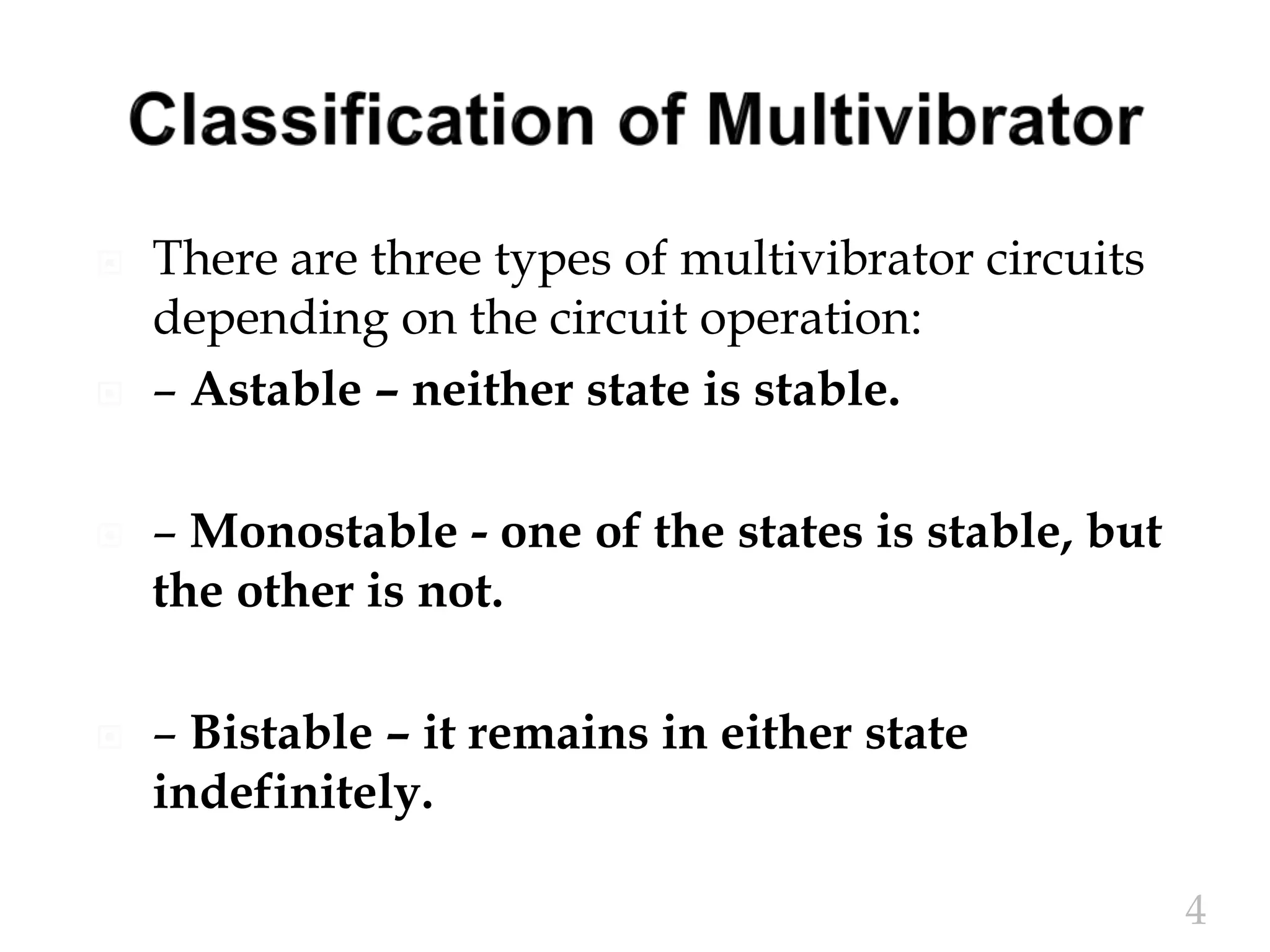  There are three types of multivibrator circuits
depending on the circuit operation:
 – Astable – neither state is stable.
 – Monostable - one of the states is stable, but
the other is not.
 – Bistable – it remains in either state
indefinitely.
4
 
