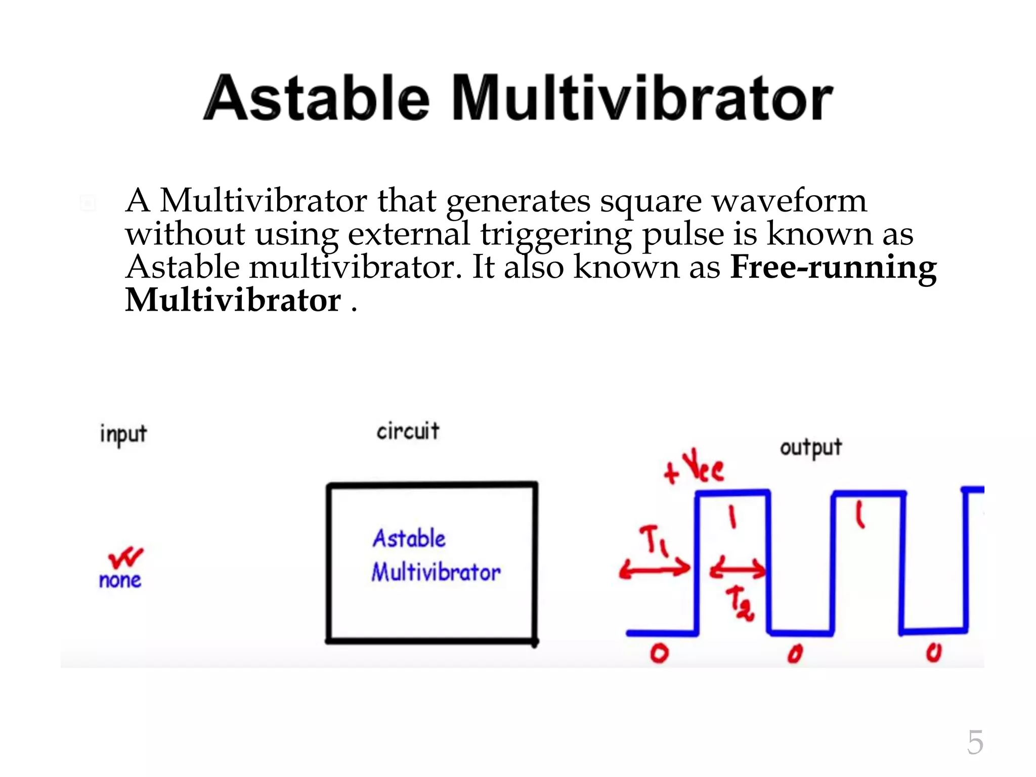  A Multivibrator that generates square waveform
without using external triggering pulse is known as
Astable multivibrator. It also known as Free-running
Multivibrator .
5
 