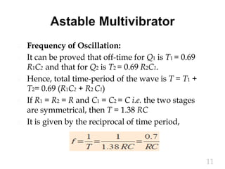  Frequency of Oscillation:
 It can be proved that off-time for Q1 is T1 = 0.69
R1C2 and that for Q2 is T2 = 0.69 R2C1.
 Hence, total time-period of the wave is T = T1 +
T2= 0.69 (R1C2 + R2 C1)
 If R1 = R2 = R and C1 = C2 = C i.e. the two stages
are symmetrical, then T = 1.38 RC
 It is given by the reciprocal of time period,
11
 