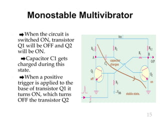  When the circuit is
switched ON, transistor
Q1 will be OFF and Q2
will be ON.
 Capacitor C1 gets
charged during this
state.
 When a positive
trigger is applied to the
base of transistor Q1 it
turns ON, which turns
OFF the transistor Q2
15
 